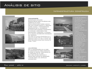 Fau unne - upc iv giuliani, lanfiutti, lucero 
Análisis de sitio 
Infraestructura construida 
Lago artificial 
con la construcción de un muro de contención de tierra apisonada se cerro un sector, permitiendo un la formación de un lago. 
Esta área estaba destinada a servir como centro de recreación y centro social del complejo universitario. 
Los quoncets Estructuras metálicas Desmontables forma de bóveda con cubiertas de chapa. Estas estructuras fueron usadas por los aliados durante la segunda guerra mundial y posteriormente adquiridas por la universidad. En estas instalaciones funcionarían un comedor, dormitorios para estudiantes y docentes y la oficina de la ciudad universitaria encargada del proyecto. Una parte de ellos se encuentran en la facultad de arte otra en la facultad de agronomía donde hay tres o cuatro. Que están renacionalizados para canchas de futbol y vóley. 
lo que se destaca hoy como lo construido no es el proyecto original, si no que fue construido para una ciudad hospital, años después que la ciudad universitaria fueran abandonadas. 
El complejo de horco molle esta compuesto por un conjunto de 36 viviendas (que iba a estar destinados a los médicos y profesores) los depósitos « las cúpulas» y la escuela de agricultura que tampoco forma parte del proyecto original. 
Esta fue construida por el arq. Jorge de lasaletta en los anos 80´.  