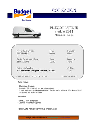 COTIZACIÓN
PEUGEOT PARTNER
modelo 2011
Mecánica 1.6 cc
Budget Car Rental Chile – clira@budget.cl – 52-524590
Fecha Retiro/Date Hora Locación
SEPTIEMBRE 09:00 VW5
Fecha Devolución/Date Hora Locación
SEOTIEMBRE 09:00 VW5
Categoría/Modelo Nº Días
H/ Camioneta Peugeot Partner, 1.6 cc 30
Valor Estimado $ UF 24 + IVA Domicilio Si/No
Tarifa Incluye:
• Kilometraje Ilimitado.
• Cobertura CDW con UF 5 + IVA de deducible.
• El valor estimado incluye la tarifa base. Cargos como gasolina, TAG y coberturas
opcionales, no están incluidos.
Requisitos
• Edad 22 años cumplidos.
• Licencia de conducir vigente
* CONSULTE POR COBERTURAS OPCIONALES
 