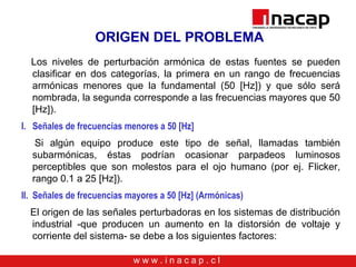 w w w . i n a c a p . c l
ORIGEN DEL PROBLEMA
Los niveles de perturbación armónica de estas fuentes se pueden
clasificar en dos categorías, la primera en un rango de frecuencias
armónicas menores que la fundamental (50 [Hz]) y que sólo será
nombrada, la segunda corresponde a las frecuencias mayores que 50
[Hz]).
I. Señales de frecuencias menores a 50 [Hz]
Si algún equipo produce este tipo de señal, llamadas también
subarmónicas, éstas podrían ocasionar parpadeos luminosos
perceptibles que son molestos para el ojo humano (por ej. Flicker,
rango 0.1 a 25 [Hz]).
II. Señales de frecuencias mayores a 50 [Hz] (Armónicas)
El origen de las señales perturbadoras en los sistemas de distribución
industrial -que producen un aumento en la distorsión de voltaje y
corriente del sistema- se debe a los siguientes factores:
 