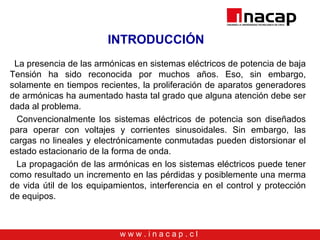 w w w . i n a c a p . c l
INTRODUCCIÓN
La presencia de las armónicas en sistemas eléctricos de potencia de baja
Tensión ha sido reconocida por muchos años. Eso, sin embargo,
solamente en tiempos recientes, la proliferación de aparatos generadores
de armónicas ha aumentado hasta tal grado que alguna atención debe ser
dada al problema.
Convencionalmente los sistemas eléctricos de potencia son diseñados
para operar con voltajes y corrientes sinusoidales. Sin embargo, las
cargas no lineales y electrónicamente conmutadas pueden distorsionar el
estado estacionario de la forma de onda.
La propagación de las armónicas en los sistemas eléctricos puede tener
como resultado un incremento en las pérdidas y posiblemente una merma
de vida útil de los equipamientos, interferencia en el control y protección
de equipos.
 