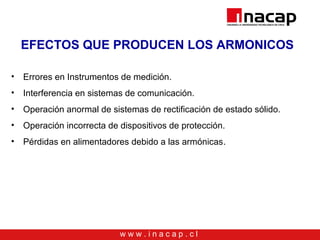 w w w . i n a c a p . c l
EFECTOS QUE PRODUCEN LOS ARMONICOS
• Errores en Instrumentos de medición.
• Interferencia en sistemas de comunicación.
• Operación anormal de sistemas de rectificación de estado sólido.
• Operación incorrecta de dispositivos de protección.
• Pérdidas en alimentadores debido a las armónicas.
 