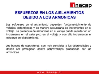 w w w . i n a c a p . c l
ESFUERZOS EN LOS AISLAMIENTOS
DEBIDO A LOS ARMONICAS
Los esfuerzos en el aislamiento dependen fundamentalmente de
voltajes instantáneos y de manera secundaria de incrementos en el
voltaje. La presencia de armónicos en el voltaje puede resultar en un
incremento en el valor pico en el voltaje y con ello incrementar el
esfuerzo en el aislamiento.
Los bancos de capacitores, son muy sensibles a los sobrevoltajes y
deben ser protegidos contra sobrevoltajes producidos por las
armónicas
 