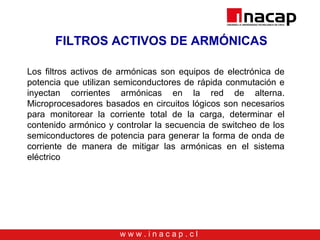 w w w . i n a c a p . c l
FILTROS ACTIVOS DE ARMÓNICAS
Los filtros activos de armónicas son equipos de electrónica de
potencia que utilizan semiconductores de rápida conmutación e
inyectan corrientes armónicas en la red de alterna.
Microprocesadores basados en circuitos lógicos son necesarios
para monitorear la corriente total de la carga, determinar el
contenido armónico y controlar la secuencia de switcheo de los
semiconductores de potencia para generar la forma de onda de
corriente de manera de mitigar las armónicas en el sistema
eléctrico
 