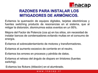 w w w . i n a c a p . c l
RAZONES PARA INSTALAR LOS
MITIGADORES DE ARMÓNICOS.
Evitamos la quemazón de equipos digitales, tarjetas electrónicas y
fuentes switching producto de resonancias en el sistema, que al
mitigar la distorsión, disminuimos estos eventos en un 95%.
Mejora del Factor de Potencia (cos φ) en los sitios, sin necesidad de
instalar bancos de condensadores evitando multas en el consumo de
energía.
Evitamos el sobrecalentamiento de motores y transformadores.
Evitamos el aumento excesivo de corriente en el neutro.
Evitamos los errores en procesos y pérdida de datos.
Evitamos el retraso del ángulo de disparo en tiristores (fuentes
switchig).
.Evitamos los flickers (titilación) en el alumbrado.
 