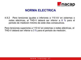 w w w . i n a c a p . c l
NORMA ELECTRICA
4.9.2 Para tensiones iguales o inferiores a 110 kV en sistemas o
redes eléctricas, el THD-V deberá ser inferior a 8 % para el
período de medición mínimo de siete días consecutivos.
Para tensiones superiores a 110 kV en sistemas o redes eléctricas, el
THD-V deberá ser inferior a 3 % para el período de medición.
 