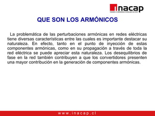 w w w . i n a c a p . c l
QUE SON LOS ARMÓNICOS
La problemática de las perturbaciones armónicas en redes eléctricas
tiene diversas características entre las cuales es importante destacar su
naturaleza. En efecto, tanto en el punto de inyección de estas
componentes armónicas, como en su propagación a través de toda la
red eléctrica se puede apreciar esta naturaleza. Los desequilibrios de
fase en la red también contribuyen a que los convertidores presenten
una mayor contribución en la generación de componentes armónicas.
 