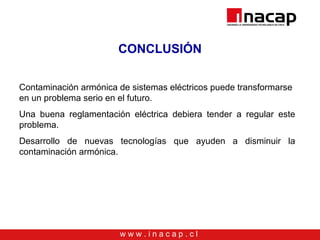 w w w . i n a c a p . c l
CONCLUSIÓN
Contaminación armónica de sistemas eléctricos puede transformarse
en un problema serio en el futuro.
Una buena reglamentación eléctrica debiera tender a regular este
problema.
Desarrollo de nuevas tecnologías que ayuden a disminuir la
contaminación armónica.
 