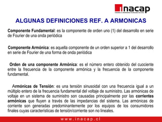 w w w . i n a c a p . c l
ALGUNAS DEFINICIONES REF. A ARMONICAS
Componente Fundamental: es la componente de orden uno (1) del desarrollo en serie
de Fourier de una onda periódica
Componente Armónica: es aquella componente de un orden superior a 1 del desarrollo
en serie de Fourier de una forma de onda periódica
Orden de una componente Armónica: es el número entero obtenido del cuociente
entre la frecuencia de la componente armónica y la frecuencia de la componente
fundamental.
Armónicas de Tensión: es una tensión sinusoidal con una frecuencia igual a un
múltiplo entero de la frecuencia fundamental del voltaje de suministro. Las armónicas de
voltaje en un sistema de suministro son causadas principalmente por las corrientes
armónicas que fluyen a través de las impedancias del sistema. Las armónicas de
corriente son generadas predominantemente por los equipos de los consumidores
finales cuyas características de tensión/corriente son no lineales.
 