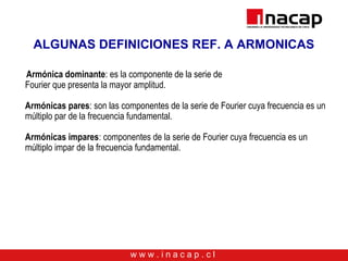 w w w . i n a c a p . c l
ALGUNAS DEFINICIONES REF. A ARMONICAS
Armónica dominante: es la componente de la serie de
Fourier que presenta la mayor amplitud.
Armónicas pares: son las componentes de la serie de Fourier cuya frecuencia es un
múltiplo par de la frecuencia fundamental.
Armónicas impares: componentes de la serie de Fourier cuya frecuencia es un
múltiplo impar de la frecuencia fundamental.
 