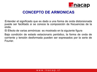 w w w . i n a c a p . c l
CONCEPTO DE ARMONICAS
Entender el significado que es dado a una forma de onda distorsionada
puede ser facilitado si se conoce la composición de frecuencias de la
onda.
El Efecto de varias armónicas es mostrado en la siguiente figura
Bajo condición de estado estacionario periódico, la forma de onda de
corriente y tensión desformada pueden ser expresados por la serie de
Fourier.
 