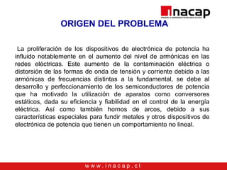w w w . i n a c a p . c l
ORIGEN DEL PROBLEMA
La proliferación de los dispositivos de electrónica de potencia ha
influido notablemente en el aumento del nivel de armónicas en las
redes eléctricas. Este aumento de la contaminación eléctrica o
distorsión de las formas de onda de tensión y corriente debido a las
armónicas de frecuencias distintas a la fundamental, se debe al
desarrollo y perfeccionamiento de los semiconductores de potencia
que ha motivado la utilización de aparatos como conversores
estáticos, dada su eficiencia y fiabilidad en el control de la energía
eléctrica. Así como también hornos de arcos, debido a sus
características especiales para fundir metales y otros dispositivos de
electrónica de potencia que tienen un comportamiento no lineal.
 