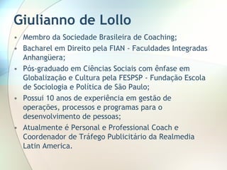 Giulianno de Lollo Membro da Sociedade Brasileira de Coaching; Bacharel em Direito pela FIAN - Faculdades Integradas Anhangüera; Pós-graduado em Ciências Sociais com ênfase em Globalização e Cultura pela FESPSP - Fundação Escola de Sociologia e Política de São Paulo; Possui 10 anos de experiência em gestão de operações, processos e programas para o desenvolvimento de pessoas; Atualmente é Personal e Professional Coach e Coordenador de Tráfego Publicitário da Realmedia Latin America. 