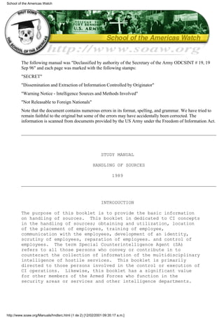The following manual was "Declassified by authority of the Secretary of the Army ODCSINT # 19, 19
Sep 96" and each page was marked with the following stamps:
"SECRET"
"Dissemination and Extraction of Information Controlled by Originator"
"Warning Notice - Intelligence Sources and Methods Involved"
"Not Releasable to Foreign Nationals"
Note that the document contains numerous errors in its format, spelling, and grammar. We have tried to
remain faithful to the original but some of the errors may have accidentally been corrected. The
information is scanned from documents provided by the US Army under the Freedom of Information Act.
STUDY MANUAL
HANDLING OF SOURCES
1989
INTRODUCTION
The purpose of this booklet is to provide the basic information
on handling of sources. This booklet in dedicated to CI concepts
in the handling of sources; obtaining and utilization, location
of the placement of employees, training of employee,
communication with the employees, development of an identity,
scrutiny of employees, reparation of employees. and control of
employees. The term Special Counterintelligence Agent (SA)
refers to all those persons who convey or contribute in to
counteract the collection of information of the multidisciplinary
intelligence of hostile services. This booklet is primarily
directed to those persons involved in the control or execution of
CI operations. Likewise, this booklet has a significant value
for other members of the Armed Forces who function in the
security areas or services and other intelligence departments.
School of the Americas Watch
http://www.soaw.org/Manuals/hndlsrc.html (1 de 2) [12/02/2001 09:35:17 a.m.]
 