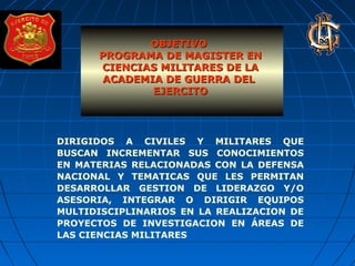 OBJETIVOOBJETIVO
PROGRAMA DE MAGISTER ENPROGRAMA DE MAGISTER EN
CIENCIAS MILITARES DE LACIENCIAS MILITARES DE LA
ACADEMIA DE GUERRA DELACADEMIA DE GUERRA DEL
EJERCITOEJERCITO
DIRIGIDOS A CIVILES Y MILITARES QUE
BUSCAN INCREMENTAR SUS CONOCIMIENTOS
EN MATERIAS RELACIONADAS CON LA DEFENSA
NACIONAL Y TEMATICAS QUE LES PERMITAN
DESARROLLAR GESTION DE LIDERAZGO Y/O
ASESORIA, INTEGRAR O DIRIGIR EQUIPOS
MULTIDISCIPLINARIOS EN LA REALIZACION DE
PROYECTOS DE INVESTIGACION EN ÁREAS DE
LAS CIENCIAS MILITARES
 