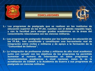 1.- Los programas de postgrado que se realizan en los institutos de
educación superior de las FF.AA. cuentan con el debido respaldo legal,
y con la facultad para otorgar grados académicos en la áreas del
conocimiento relacionados con las ciencias militares.
2.- Los programas de postgrado dictados por los institutos de educación de
las FF.AA., han constituido y constituyen una herramienta real de
integración entre civiles y militares y de apoyo a la formación de la
“Comunidad de Defensa”.
3.- La integración de profesores civiles y militares de alto nivel académico
junto con cumplir con los objetivos de los programas ha permitido
aumentar el numero de interesados en estos programas y
reconocimientos académicos a nivel nacional, como lo es la
acreditación de CONAP. a la Academia de Guerra a sus programas de
postgrado en ciencias militares
CONCLUSIONESCONCLUSIONES
 
