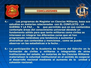 4.- Los programas de Magister en Ciencias Militares, basa sus
estudios en materias relacionadas con EL CONFLICTO , LA
GUERRA Y LA PAZ , lo que permitido que en sus contenidos
contemple áreas del conocimiento universal dándole un
fundamento sólido para que tanto militares como civiles se
interesen en integrar los diferentes curso que sé han
programado notándose una tendencia a aumentar y
diversificar sus contenidos y menciones , como se puede
observar en las estadísticas a la fecha .
5.- La participación de la Academia de Guerra del Ejército en la
formación de civiles y militares e integrantes de otras
instituciones del estado, en materias de las Ciencias Militares
materializan la voluntad institucional en el sentido de cooperar
al desarrollo nacional mediante el aumento de la unidad y
cohesión nacional.
CONCLUSIONESCONCLUSIONES
 