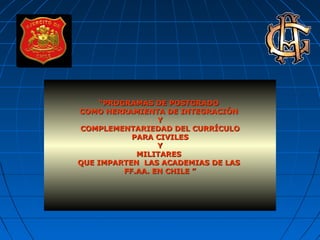 ““PROGRAMAS DE POSTGRADOPROGRAMAS DE POSTGRADO
COMO HERRAMIENTA DE INTEGRACIÓNCOMO HERRAMIENTA DE INTEGRACIÓN
YY
COMPLEMENTARIEDAD DEL CURRÍCULOCOMPLEMENTARIEDAD DEL CURRÍCULO
PARA CIVILESPARA CIVILES
YY
MILITARESMILITARES
QUE IMPARTEN LAS ACADEMIAS DE LASQUE IMPARTEN LAS ACADEMIAS DE LAS
FF.AA. EN CHILE ”FF.AA. EN CHILE ”
 