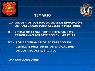 TEMARIOTEMARIO
I.- ORIGEN DE LOS PROGRAMAS DE EDUCACIÓNI.- ORIGEN DE LOS PROGRAMAS DE EDUCACIÓN
DE POSTGRADO PARA CIVILES Y MILITARESDE POSTGRADO PARA CIVILES Y MILITARES
II.- RESPALDO LEGAL QUE SUSTENTAN LOSII.- RESPALDO LEGAL QUE SUSTENTAN LOS
PROGRAMAS ACADÉMICOS EN LAS FF.AA.PROGRAMAS ACADÉMICOS EN LAS FF.AA.
III.- LOS PROGRAMAS DE POSTGRADO ENIII.- LOS PROGRAMAS DE POSTGRADO EN
CIENCIAS MILITARES DE LA ACADEMIACIENCIAS MILITARES DE LA ACADEMIA
DE GUERRA DEL EJÉRCITO.DE GUERRA DEL EJÉRCITO.
IV.- CONCLUSIONESIV.- CONCLUSIONES
 