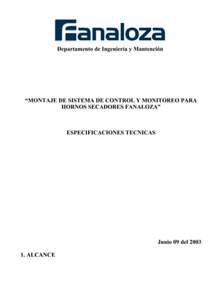 Departamento de Ingeniería y Mantención
“MONTAJE DE SISTEMA DE CONTROL Y MONITOREO PARA
HORNOS SECADORES FANALOZA”
ESPECIFICACIONES TECNICAS
Junio 09 del 2003
1. ALCANCE
 