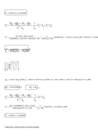 °−∠= 5548,129375,02
3V
( ) ( ) ( )53
2
352
3
2
5555
*2
5
55553
5
1
YVYV
YYV
JQcPcJQgPg
V ∗+∗∗−
∗
−−−
=
( ) ( ) ( 554,129375,0903611,33419,7960728,0
908736,4
1
908736,47271,10949969,0
1,04,0003
5 −∠+∠∗−∠∗
−∠
−
−∠∗−∠
−−−
=
JJ
V
°−∠= 2047,1493233,03
5V
( )*
44
*2
4
2
4
*
43
*3
3
2
44
3
4 Im YVVYVVgQQ cg ∗∗+∗∗+=
( )9016715,800,16715,8005,19015548,129375,086715005,1Im30,03
4 ∠∗∠∗−∠+−∠∗∠∗−−∠+= gQg
JQg
ˆ470001,03
4 = 4.max
3
4 gg QQ <
( ) ( ) ( )43
3
3
4444
*2
4
44443
4
1
YV
YYV
JQcPcJQgPg
V ∗∗−
∗
−−−
=
( ) ( ) ( )9015548,129375,0
901
1
9016715,8005,1
4,05,0470001,05,03
4 ∠∗−∠∗
−∠
−
−∠∗∠
−−−
=
JJ
V
°−∠= 2864,12007,13
4V
TERCERA ITERACIÓN GAUSS-SAIDEL
 