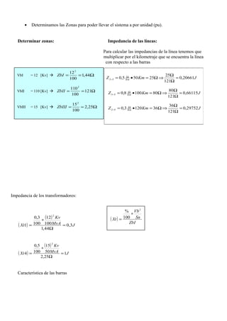• Determinamos las Zonas para poder llevar el sistema a por unidad (pu).
Determinar zonas: Impedancia de las líneas:
Para calcular las impedancias de la línea tenemos que
multiplicar por el kilometraje que se encuentra la línea
con respecto a las barras
Impedancia de los transformadores:
( )
( )
JMvA
Kv
Xt 3,0
44,1
100
12
100
3,0
1
2
=
Ω
∗
=
( )
( )
JMvA
Kv
Xt 1
25,2
50
15
100
5,0
4
2
=
Ω
∗
=
Característica de las barras
JKmZ Km 20661,0
121
25
25505,032 =
Ω
Ω
⇒Ω=•= Ω
−
JKmZ Km 66115,0
121
80
801008,053 =
Ω
Ω
⇒Ω=•= Ω
−
JKmZ Km
29752,0
121
36
361203,052 =
Ω
Ω
⇒Ω=•= Ω
−
VbI = 12 [Kv]  Ω== 44,1
100
122
ZbI
VbII = 110 [Kv]  Ω== 121
100
1102
ZbII
VbIII = 15 [Kv]  Ω== 25,2
100
152
ZbIII
( )
ZbI
Sn
Vb
Xt
2
100
%
∗
=
 