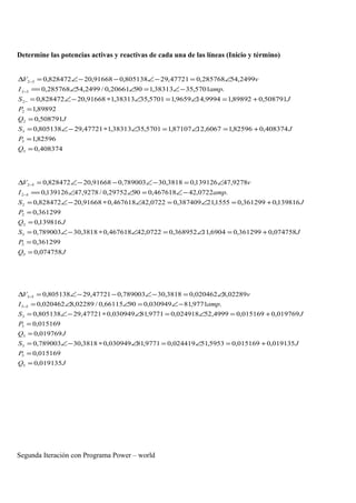 Determine las potencias activas y reactivas de cada una de las líneas (Inicio y término)
408374,0
82596,1
408374,082596,16067,1287107,15701,3538313,147721,29805138,0
508791,0
89892,1
508791,089892,19994,149659,15701,3538313,191668,20828472,0
.5701,3538313,19020661,0/2499,54285768,0
2499,54285768,047721,29805138,091668,20828472,0
3
3
3
2
2
2
32
32
=
=
+=∠=∠∗−∠=
=
=
+=∠=∠∗−∠=
−∠=∠∠==
∠=−∠−−∠=∆
−
−
−
Q
P
JS
JQ
P
JS
ampI
vV
JQ
P
JS
JQ
P
JS
ampI
vV
074758,0
361299,0
074758,0361299,06904,11368952,00722,42467618,03818,30789003,0
139816,0
361299,0
139816,0361299,01555,21387409,00722,42467618,091668,20828472,0
.0722,42467618,09029752,0/9278,47139126,0
9278,47139126,03818,30789003,091668,20828472,0
5
5
5
2
2
2
52
52
=
=
+=∠=∠∗−∠=
=
=
+=∠=∠∗−∠=
−∠=∠∠==
∠=−∠−−∠=∆
−
−
JQ
P
JS
JQ
P
JS
ampI
vV
019135,0
015169,0
019135,0015169,05953,51024419,09771,81030949,03818,30789003,0
019769,0
015169,0
019769,0015169,04999,52024918,09771,81030949,047721,29805138,0
.9771,81030949,09066115,0/02289,8020462,0
02289,8020462,03818,30789003,047721,29805138,0
5
5
5
3
3
3
53
53
=
=
+=∠=∠∗−∠=
=
=
+=∠=∠∗−∠=
−∠=∠∠=
∠=−∠−−∠=∆
−
−
Segunda Iteración con Programa Power – world
 