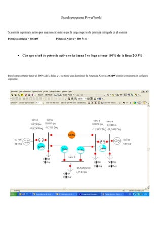 Usando programa PowerWorld
Se cambia la potencia activa por una mas elevada ya que la carga supera a la potencia entregada en el sistema
Potencia antigua = 60 MW Potencia Nueva = 100 MW
• Con que nivel de potencia activa en la barra 3 se llega a tener 100% de la línea 2-3 5%
Para lograr obtener tener el 100% de la línea 2-3 se tiene que disminuir la Potencia Activa a 0 MW como se muestra en la figura
siguiente
 
