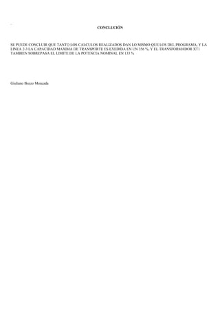 .
CONCLUCIÓN
SE PUEDE CONCLUIR QUE TANTO LOS CALCULOS REALIZADOS DAN LO MISMO QUE LOS DEL PROGRAMA, Y LA
LINEA 2-3 LA CAPACIDAD MAXIMA DE TRANSPORTE ES EXEDIDA EN UN 356 %, Y EL TRANSFORMADOR XT1
TAMBIEN SOBREPASA EL LIMITE DE LA POTENCIA NOMINAL EN 133 %
Giuliano Bozzo Moncada
 