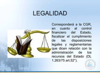 LEGALIDAD
Corresponderá a la CGR,
en cuanto al control
financiero del Estado,
fiscalizar el cumplimiento
de las disposiciones
legales y reglamentarias
que dicen relación con la
administración de los
recursos del Estado (DL
1.263/75 art.52°).
 