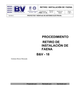 RETIRO INSTALACIÓN DE FAENA
Procedimiento
PREV - P- 18
Fecha de
vigencia
Modificación
RevA
Página
1 de 7
Aplicable a PROYECTOS Y MONTAJE DE SISTEMAS ELÉCTRICOS.
PROCEDIMIENTO
RETIRO DE
INSTALACIÓN DE
FAENA
B&V - 18
Giuliano Bozzo Moncada
Preparado por: Revisado por: Aprobado por:
 