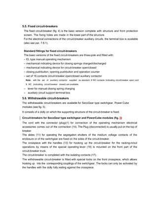 5.5. Fixed circuit-breakers
The fixed circuit-breaker (fig. 4) is the basic version complete with structure and front protection
screen. The fixing holes are made in the lower part of the structure.
For the electrical connections of the circuit-breaker auxiliary circuits, the terminal box is available
(also see par. 7.8.1).
Standard fittings for fixed circuit-breakers
The basic versions of the fixed circuit-breakers are three-pole and fitted with:
– EL type manual operating mechanism
– mechanical indicating device for closing springs charged/discharged
– mechanical indicating device for circuit-breaker open/closed
– closing pushbutton, opening pushbutton and operation counter
– set of 16 contacts circuit-breaker open/closed auxiliary contactor
Note: with the set of auxiliary contactor supplied as standard, 8 NO contacts (indicating circuit-breaker open) and
8 NC (indicating circuit-breaker closed) are available.
– lever for manual closing spring charging
– auxiliary circuit support terminal box.
5.6. Withdrawable circuit-breakers
The withdrawable circuit-breakers are available for SecoGear type switchgear, Power Cube
modules (see fig. 5).
It consists of a dolly on which the supporting structure of the circuit-breaker is fixed.
Circuit-breakers for SecoGear type switchgear and PowerCube modules (fig. 5)
The cord with the connector (plug)(1) for connection of the operating mechanism electrical
accessories comes out of the connection (14). The Plug (disconnected) is usually put on the top of
breaker.
The slides (11) for operating the segregation shutters of the medium voltage contacts of the
enclosure or of the switchgear are fixed on the sides of the circuit-breaker.
The crosspiece with the handles (13) for hooking up the circuit-breaker for the racking-in/out
operations by means of the special operating lever (18) is mounted on the front part of the
circuit-breaker truck.
The circuit-breaker is completed with the isolating contacts (17).
The withdrawable circuit-breaker is fitted with special locks on the front crosspiece, which allows
hooking up into the corresponding couplings of the switchgear. The locks can only be activated by
the handles with the dolly fully resting against the crosspiece.
 