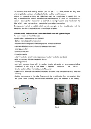 The operating lever must be fully inserted (also see par. 7.5.). A lock prevents the dolly from
advancing into the enclosure or fixed part when the earthing switch is closed.
Another lock prevents racking-in and racking-out when the circuit-breaker is closed. With the
dolly in an intermediate position between drawn-out and service, a further lock prevents circuit-
breaker closing (either mechanical or electrical). A locking magnet is also mounted on the
dolly which, when de-energized, prevents the truck racking-in operation.
On request, an interlock is available which prevents racking-in of the circuit-breaker with the
door open, and door opening when the circuit-breaker is closed.
Standard fittings for withdrawable circuit-breakers for SecoGear type switchgear
The basic versions of the withdrawable
circuit-breakers are three-pole and fitted with:
– EL type manual operating mechanism
– mechanical indicating device for closing springs charged/discharged
– mechanical indicating device for circuit-breaker open/closed
– closing pushbutton
– opening pushbutton
– operation counter
–set of 16 contacts circuit-breaker open/closed auxiliary contactor (standard)
– lever for manually charging the closing springs
– isolating contacts
– cord with connector (plug only) for auxiliary circuits, with striker pin which does not allow
connection of the plug in the socket if the rated current of the circuit-
breaker is different from the rated current of the panel
– racking-in/out lever (the quantity must be defined according to the number of pieces of apparatus
ordered)
– locking electromagnet in the dolly. This prevents the circuit-breaker from being racked into
the panel when auxiliary circuits are not connected (plug not inserted in the socket).
Fig.4 Fig.5
 