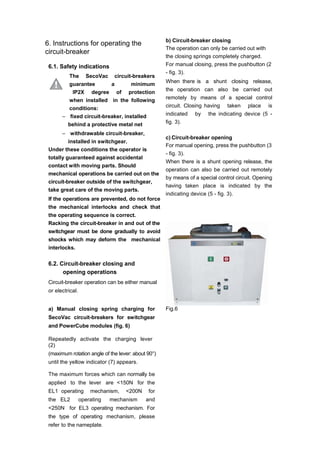 6. Instructions for operating the
circuit-breaker
6.1. Safety indications
The SecoVac circuit-breakers
guarantee a minimum
IP2X degree of protection
when installed in the following
conditions:
– fixed circuit-breaker, installed
behind a protective metal net
– withdrawable circuit-breaker,
installed in switchgear.
Under these conditions the operator is
totally guaranteed against accidental
contact with moving parts. Should
mechanical operations be carried out on the
circuit-breaker outside of the switchgear,
take great care of the moving parts.
If the operations are prevented, do not force
the mechanical interlocks and check that
the operating sequence is correct.
Racking the circuit-breaker in and out of the
switchgear must be done gradually to avoid
shocks which may deform the mechanical
interlocks.
6.2. Circuit-breaker closing and
opening operations
Circuit-breaker operation can be either manual
or electrical.
a) Manual closing spring charging for
SecoVac circuit-breakers for switchgear
and PowerCube modules (fig. 6)
Repeatedly activate the charging lever
(2)
(maximum rotation angle of the lever: about 90°)
until the yellow indicator (7) appears.
The maximum forces which can normally be
applied to the lever are <150N for the
EL1 operating mechanism, <200N for
the EL2 operating mechanism and
<250N for EL3 operating mechanism. For
the type of operating mechanism, please
refer to the nameplate.
b) Circuit-breaker closing
The operation can only be carried out with
the closing springs completely charged.
For manual closing, press the pushbutton (2
- fig. 3).
When there is a shunt closing release,
the operation can also be carried out
remotely by means of a special control
circuit. Closing having taken place is
indicated by the indicating device (5 -
fig. 3).
c) Circuit-breaker opening
For manual opening, press the pushbutton (3
- fig. 3).
When there is a shunt opening release, the
operation can also be carried out remotely
by means of a special control circuit. Opening
having taken place is indicated by the
indicating device (5 - fig. 3).
Fig.6
 