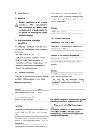 7. Installation
7.1. General
Correct installation is of primary
importance. The manufacturer’s
instructions must be carefully read
and followed. It is good practice to
use gloves for handling the pieces
during installation.
7.2. Installation and operating
conditions
The following Standards must be taken
into particular consideration during installation
and service:
– IEC60694/DIN VDE 0101
– VDE 0105: Electrical installation service
– DIN VDE 0141: Earthing systems for
installations with rated voltage above 1 kV
– All the accident prevention regulations in
force in the relative countries.
7.2.1. Normal conditions
Follow the recommendations in the IEC 60694
and 62271-100 Standards. In more detail:
Ambient temperature
a period longer than 1 month, must not exceed 90%.
The average value of the pressure of the water vapour,
measured for a period longer than 1 month,
must not exceed 1.8 kPa.
Altitude
< 1000 m above sea level.
7.2.2. Special conditions
Installations over 1000 m a.s.l.
Possible within the limits permitted by reduction of the
dielectric resistance of the air.
Increase in the ambient temperature
Reduction in the rated current.
Encourage heat dissipation with appropriate additional
ventilation.
Climate
To avoid the risk of corrosion or other damage in areas:
– with a high level of humidity, and/or
– with rapid and big temperature variations,
take appropriate steps (for example, by using
suitable electric heaters) to prevent condensation
phenomena.
Maximum + 40 °C
Average maximum over 24 hours + 35 °C
Minimum (according to class– 5),
apparatus for indoor installation – 5°
Humidity
The average value of the relative humidity, measured for
a period longer than 24 hours, must not exceed
95%.
The average value of the pressure of the water vapour,
measured for a period longer than 24 hours, must not
exceed 2.2 kPa.
The average value of the relative humidity, measured for
For special installation requirements or other
operating conditions, please contact GE.
The areas involved by the passage of
power conductors or auxiliary circuit
conductors must be protected against
access of any animals which might cause
damage or disservices.
 