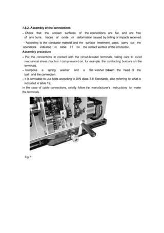 7.6.2. Assembly of the connections
– Check that the contact surfaces of the connections are flat, and are free
of any burrs, traces of oxide or deformation caused by drilling or impacts received.
– According to the conductor material and the surface treatment used, carry out the
operations indicated in table T1 on the contact surface of the conductor.
Assembly procedure
– Put the connections in contact with the circuit-breaker terminals, taking care to avoid
mechanical stress (traction / compression) on, for example, the conducting busbars on the
terminals.
– Interpose a spring washer and a flat washer between the head of the
bolt and the connection.
– It is advisable to use bolts according to DIN class 8.8 Standards, also referring to what is
indicated in table T2.
In the case of cable connections, strictly follow the manufacturer’s instructions to make
the terminals.
Fig.7
 