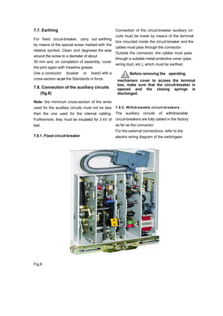 7.7. Earthing
For fixed circuit-breaker, carry out earthing
by means of the special screw marked with the
relative symbol. Clean and degrease the area
around the screw to a diameter of about
30 mm and, on completion of assembly, cover
the joint again with Vaseline grease.
Use a conductor (busbar or braid) with a
cross-section asper the Standards in force.
7.8. Connection of the auxiliary circuits
(fig.8)
Note: the minimum cross-section of the wires
used for the auxiliary circuits must not be less
than the one used for the internal cabling.
Furthermore, they must be insulated for 3 kV of
test.
7.8.1. Fixed circuit-breaker
Connection of the circuit-breaker auxiliary cir-
cuits must be made by means of the terminal
box mounted inside the circuit-breaker and the
cables must pass through the connector.
Outside the connector, the cables must pass
through a suitable metal protective cover (pipe,
wiring duct, etc.), which must be earthed.
Before removing the operating
mechanism cover to access the terminal
box, make sure that the circuit-breaker is
opened and the closing springs is
discharged.
7.8.2. Withdrawable circuit-breakers
The auxiliary circuits of withdrawable
circuit-breakers are fully cabled in the factory
as far as the connector.
For the external connections, refer to the
electric wiring diagram of the switchgear.
Fig.8
 