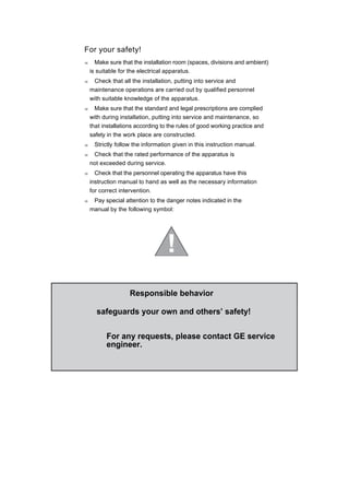 For your safety!
Make sure that the installation room (spaces, divisions and ambient)
is suitable for the electrical apparatus.
Check that all the installation, putting into service and
maintenance operations are carried out by qualified personnel
with suitable knowledge of the apparatus.
Make sure that the standard and legal prescriptions are complied
with during installation, putting into service and maintenance, so
that installations according to the rules of good working practice and
safety in the work place are constructed.
Strictly follow the information given in this instruction manual.
Check that the rated performance of the apparatus is
not exceeded during service.
Check that the personnel operating the apparatus have this
instruction manual to hand as well as the necessary information
for correct intervention.
Pay special attention to the danger notes indicated in the
manual by the following symbol:
Responsible behavior
safeguards your own and others’ safety!
For any requests, please contact GE service
engineer.
 