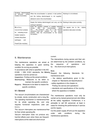 7Locking electromagnet
on the truck circuit-
breaker (if provided).
When the circuit-breaker is opened, in test position
and the locking electromagnet is not supplied,
attempt to rack-in the circuit-breaker.
Racking-in is not allowed.
Supply the locking electromagnet and carry out the
racking-in operation.
Racking-in takes place correctly.
8Auxiliary
transmitted contacts
for indicating circuit-
breaker racked-in,
isolated (SecoGear
switchgear and
PowerCube modules).
Insert the auxiliary contacts in suitable indicating
circuits. With the circuit-breaker racked
into the enclosure, carry out a few traverse
operations from test position to the service
position. Take the circuit-breaker to the racked-
out position.
The signals due to the relative
operations take place normally.
9. Maintenance
The maintenance operations are aimed at
keeping the apparatus in good working
condition for as long as possible.
In accordance with what is specified in the IEC
61208 / DIN 31051 standards; the following
operations must be carried out.
Inspection: Finding out the actual conditions
Overhauling: Measures to be taken to
maintain the specific conditions
Repairs: Measures to be taken to restore the
specific conditions.
9.1. General
The vacuum circuit-breakers are characterized
by simple, sturdy construction and a long life.
The operating mechanism is maintenance-free
for its whole operating life, and only
requires functional inspections (see par.
9.2.2.).
The vacuum interrupters are maintenance-free
for their whole operating life.
Vacuum interruption does not produce any
harmful effects even when there are frequent
interruptions at the rated and short-circuit
current.
The interventions during service and their aim
are determined by the ambient conditions, by
the sequence of operations and
by the short-circuit interruptions.
Note
Respect the following Standards for
maintenance work:
– the relative specifications given in the
chapter on “Standards and Specifications”;
–safety regulations in the chapter on
“Putting into service and operations”;
– standards and specifications of the country
where the apparatus is installed.
The maintenance operations must only be
carried out by trained personnel and who follow
all the safety regulations. Furthermore, it is
advisable to call GE personnel, at least in
cases for checking the performances in service
and for repairs.
Cut the power supply off and put the apparatus
under safe conditions during the
maintenance operations.
 