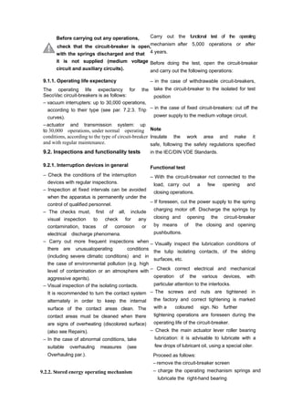 Before carrying out any operations,
check that the circuit-breaker is open,
with the springs discharged and that
it is not supplied (medium voltage
circuit and auxiliary circuits).
9.1.1. Operating life expectancy
The operating life expectancy for the
SecoVac circuit-breakers is as follows:
– vacuum interrupters: up to 30,000 operations,
according to their type (see par. 7.2.3. Trip
curves).
– actuator and transmission system: up
to 30,000 operations, under normal operating
conditions, according to the type of circuit-breaker
and with regular maintenance.
9.2. Inspections and functionality tests
9.2.1. Interruption devices in general
– Check the conditions of the interruption
devices with regular inspections.
– Inspection at fixed intervals can be avoided
when the apparatus is permanently under the
control of qualified personnel.
– The checks must, first of all, include
visual inspection to check for any
contamination, traces of corrosion or
electrical discharge phenomena.
– Carry out more frequent inspections when
there are unusualoperating conditions
(including severe climatic conditions) and in
the case of environmental pollution (e.g. high
level of contamination or an atmosphere with
aggressive agents).
– Visual inspection of the isolating contacts.
It is recommended to turn the contact system
alternately in order to keep the internal
surface of the contact areas clean. The
contact areas must be cleaned when there
are signs of overheating (discolored surface)
(also see Repairs).
– In the case of abnormal conditions, take
suitable overhauling measures (see
Overhauling par.).
9.2.2. Stored energy operating mechanism
Carry out the functional test of the operating
mechanism after 5,000 operations or after
4 years.
Before doing the test, open the circuit-breaker
and carry out the following operations:
– in the case of withdrawable circuit-breakers,
take the circuit-breaker to the isolated for test
position
– in the case of fixed circuit-breakers: cut off the
power supply to the medium voltage circuit.
Note
Insulate the work area and make it
safe, following the safety regulations specified
in the IEC/DIN VDE Standards.
Functional test
– With the circuit-breaker not connected to the
load, carry out a few opening and
closing operations.
– If foreseen, cut the power supply to the spring
charging motor off. Discharge the springs by
closing and opening the circuit-breaker
by means of the closing and opening
pushbuttons.
– Visually inspect the lubrication conditions of
the tulip isolating contacts, of the sliding
surfaces, etc.
– Check correct electrical and mechanical
operation of the various devices, with
particular attention to the interlocks.
– The screws and nuts are tightened in
the factory and correct tightening is marked
with a coloured sign. No further
tightening operations are foreseen during the
operating life of the circuit-breaker.
– Check the main actuator lever roller bearing
lubrication: it is advisable to lubricate with a
few drops of lubricant oil, using a special oiler.
Proceed as follows:
– remove the circuit-breaker screen
– charge the operating mechanism springs and
lubricate the right-hand bearing
 
