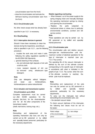 (circuit-breaker seen from the front)
– close the circuit-breaker and lubricate the
left-hand bearing (circuit-breaker seen from
the front).
9.2.3. Circuit-breaker pole
No other check except what has already been
specified in par. 9.2.1. is necessary.
9.3. Overhauling
9.3.1. Interruption devices in general
Should it have been necessary to clean the
devices during the inspections, according to
what is specified in par. 9.2.1., use the following
procedure:
insulate the work area and make it safe,
following the safety regulations specified in
the IEC/DIN VDE Standards;
general cleaning of the surfaces:
– dry and eliminate light deposits of dirt with
a soft dry cloth;
– more resistant deposits of dirt can
be removed using alkalescent type
detergent;
Note
Only use detergents without halogens
and never use trichloroethane,
trichloroethylene or carbon tetrachloride!
9.3.2. Actuator and transmission system
Circuit-breakers up to 25kA
Complete replacement must be carried
out after 30,000 operations for the
actuator (trip box), for the shock-absorber
and for all the other components of the
transmission system
(shaft, main levers, locking rings, etc.).
Note
Dismantling and replacement of the
operating mechanism (trip box) can only be
carried out by GE personnel or by skilled
and specially trained personnel, particularly for
the necessary adjustments.
Details regarding overhauling
When foreseen, cut of the power supply to the
spring charging motor and manually discharge
the operating mechanism springs by closing
and opening the circuit-breaker.
Replace the parts subjected to
mechanical stress or stress due to particular
environmental conditions, (contact and GE
service centre).
Note
These operations can only be carried out by
GE personnel or by skilled and specially
trained personnel.
9.3.3. Circuit-breaker pole
The circuit-breaker pole and relative vacuum
interrupter are maintenance-free until the
maximum number of electrical operations for the
type of interrupter is reached (see par.
7.2.3. Trip curves).
The operating life of the vacuum interrupter is
defined by the sum of the ultimate currents
corresponding to the specific type of interrupter
in accordance with what is indicated in the
graphs of par. 7.2.3. Trip curves: when the sum
of the ultimate currents is reached, the
whole pole must be replaced.
Note
Dismantling and replacement of the pole
can only be carried out by GE personnel or
by skilled and specially trained
personnel, particularly for the necessary
adjustments.
To carry out the interrupter test without
dismantling the circuit-breaker pole, use:
– the standard vacuum tester
To check vacuum tightness of the interrupter,
the following test values must be set on
the tester:
Rated voltage
of the circuit-breaker
d.c. test voltage
24 kV 60 kV
 