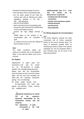 Procedure for testing the degree of vacuum
of the interrupter of the circuit-breaker poles:
–turn the power supply off and make the
working area safe by following the safety
regulations specified in the IEC /
DIN VDE Standards;
– open the circuit-breaker;
– earth a terminal of each circuit-breaker pole;
– connect the earth terminal of the VIDAR tester
to the circuit-breaker structure;
– connect the high voltage terminal of
the
VIDAR tester to the terminal of the
circuit-breaker pole not connected to
earth
(L1 phase) and carry out the test. Repeat the
test for phases L2 and L3.
Note
The tester connection cables can
produce an indication due to the capacitive
effect. In this case the cables must not be
removed.
9.4. Repairs
Replacement of spare parts and
accessories must only be carried
out by GE personnel or suitably
qualified and specially trained personnel.
Always work with the circuit-breaker
open and locked so that it cannot be closed
again, with the work area insulated and
made safe. The operating mechanism
springs must be discharge.
All power supply sources must
be disconnected and made safe
against any reclosing during removal
and installation work.
Should maintenance be carried
out by the customer’s
personnel, responsibility for the
interventions remains with the
customer.
The replacement of parts
not included in the “List
of spare
parts/accessories” (par. 11.1.) must
only be carried out by
GE personnel. In particular:
– complete pole with bushings/
connections
– actuator and transmission system
– closing spring set
– opening spring
– shock-absorber.
9.5. Wiring diagrams for circuit-breakers
Note:
The wiring diagrams comprise the basic
components and all further equipment
options for the various SecoVac types. The
scope of equipment possible within an
individual type series is listed in the relevant
switchgear list, and the equipment fitted in
each individual case can be found in the
order documentation.
 