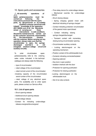 10. Spare parts and accessories
All assembly operations of
spare parts/accessories must be
carried out following the
instructions enclosed with the spare
parts, by GE personnel or by suitably
qualified customer personnel with
indepth knowledge of the apparatus
(IEC 60694) and of all the Standards
aimed at carrying out these
interventions in safe conditions.
Should the maintenance be carried out
by the customer’ personnel, responsibility
for the interventions remains
with the customer. Before carrying out any
operation, always make sure that the
circuit-breaker is open, the springs
discharged and that it is not
energized (medium voltage circuit and
auxiliary circuits).
To order circuit-breaker spare
parts/accessories, refer to the ordering
sales codes indicated in the technical
catalogue and always state the following:
– type of circuit-breaker
– rated voltage of the circuit-breaker
– rated normal current of the circuit-breaker
–breaking capacity of the circuit-breaker
serial number of the circuit-breaker
– rated voltage of any electrical spare
parts. For availability and to order spare
parts, please contact our Service office.
10.1. List of spare parts
– Shunt opening release
–Additional shunt opening release
– Undervoltage release
–Contact for indicating undervoltage
release energized/de-energized
–Time delay device for undervoltage release
– Mechanical override for undervoltage
release
– Shunt closing release
– Spring charging geared motor with
electrical indicating of springs charged
– Contact indicating protection circuit-breaker
of the geared motor open/closed
– Contact indicating closing
springs charged/discharged
– Transient contact with momentary
closing during circuit-breaker opening
– Circuit-breaker auxiliary contacts
– Locking electromagnet on the
operating mechanism
– Position contact of the withdrawable truck
– Contacts indicating connected/isolated
– Opening solenoid
– Key lock in open position
– Isolation interlock with the door
– Protection for opening pushbutton
– Protection for closing pushbutton
–Locking electromagnet on the
withdrawable truck
– Set of six tulip contacts
 