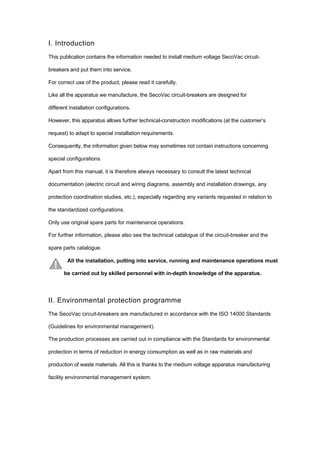 I. Introduction
This publication contains the information needed to install medium voltage SecoVac circuit-
breakers and put them into service.
For correct use of the product, please read it carefully.
Like all the apparatus we manufacture, the SecoVac circuit-breakers are designed for
different installation configurations.
However, this apparatus allows further technical-construction modifications (at the customer’s
request) to adapt to special installation requirements.
Consequently, the information given below may sometimes not contain instructions concerning
special configurations.
Apart from this manual, it is therefore always necessary to consult the latest technical
documentation (electric circuit and wiring diagrams, assembly and installation drawings, any
protection coordination studies, etc.), especially regarding any variants requested in relation to
the standardized configurations.
Only use original spare parts for maintenance operations.
For further information, please also see the technical catalogue of the circuit-breaker and the
spare parts catalogue.
All the installation, putting into service, running and maintenance operations must
be carried out by skilled personnel with in-depth knowledge of the apparatus.
II. Environmental protection programme
The SecoVac circuit-breakers are manufactured in accordance with the ISO 14000 Standards
(Guidelines for environmental management).
The production processes are carried out in compliance with the Standards for environmental
protection in terms of reduction in energy consumption as well as in raw materials and
production of waste materials. All this is thanks to the medium voltage apparatus manufacturing
facility environmental management system.
 