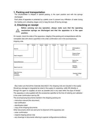 1. Packing and transportation
The circuit-breaker is shipped in special packing, in the open position and with the springs
discharged.
Each piece of apparatus is protected by a plastic cover to prevent any infiltration of water during
the loading and unloading stages and to keep the dust off during storage.
2. Checking on receipt
Before carrying out any operation, always make sure that the operating
mechanism springs are discharged and that the apparatus is in the open
position.
On receipt, check the state of the apparatus, integrity of the packing and correspondence with the
nameplate data with what is specified in the order confirmation and in the accompanying
shipping note.
Also make sure that all the materials described in the shipping note are included in the supply.
Should any damage or irregularity be noted in the supply on unpacking, notify GE (directly or
through the agent or supplier) as soon as possible and in any case within five days of receipt.
The apparatus is only supplied with the accessories specified at the time of ordering and validated
in the order confirmation sent by GE.
The accompanying documents inserted in the shipping packing are:
– instruction manual (this document)
– test certification
– identification label
– copy of the shipping documents
Other documents which are sent prior to shipment of the apparatus are:
– order confirmation
– original shipping advice note
– any drawings or documents referring to special configurations/conditions.
T D P __ __ __
SecoVac
Withdrawable or
fixed
Rated Voltage(kV)
Phase-to-Phase
Distance(mm)
Operate Mechanism
Pole-to-Pole
Distance
Rated Current (A)
Operating
Voltage(V)
Rated Short-time
Withstand
Current(kA)
Operating Voltage
Type
______SEV ______ ______ ______
 