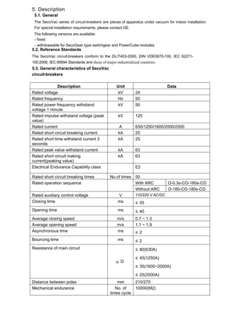 5. Description
5.1. General
The SecoVac series of circuit-breakers are pieces of apparatus under vacuum for indoor installation.
For special installation requirements, please contact GE.
The following versions are available:
– fixed
– withdrawable for SecoGear type switchgear and PowerCube modules.
5.2. Reference Standards
The SecoVac circuit-breakers conform to the DL/T403-2000, DIN VDE0670-100, IEC 62271-
100:2006, IEC 60694 Standards and those of major industrialized countries.
5.3. General characteristics of SecoVac
circuit-breakers
Description Unit Data
Rated voltage kV 24
Rated frequency Hz 50
Rated power frequency withstand
voltage 1 minute
kV 50
Rated impulse withstand voltage (peak
value)
kV 125
Rated current A 630/1250/1600/2000/2500
Rated short circuit breaking current kA 25
Rated short time withstand current 3
seconds
kA 25
Rated peak value withstand current kA 63
Rated short circuit making
current(peaking value)
kA 63
Electrical Endurance Capability class E2
Rated short circuit breaking times No.of times 50
Rated operation sequence With ARC O-0.3s-CO-180s-CO
Without ARC O-180-CO-180s-CO
Rated auxiliary control voltage V 110/220 V AC/DC
Closing time ms ≤ 55
Opening time ms ≤ 40
Average closing speed m/s 0.7 ~ 1.3
Average opening speed m/s 1.1 ~ 1.9
Asynchronous time ms ≤ 2
Bouncing time ms ≤ 2
Resistance of main circuit
μ Ω
≤ 80(630A)
≤ 45(1250A)
≤ 35(1600~2000A)
≤ 25(2500A)
Distance between poles mm 210/275
Mechanical endurance No. of
times cycle
10000(M2)
 