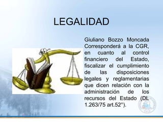 LEGALIDAD
Giuliano Bozzo Moncada
Corresponderá a la CGR,
en cuanto al control
financiero del Estado,
fiscalizar el cumplimiento
de las disposiciones
legales y reglamentarias
que dicen relación con la
administración de los
recursos del Estado (DL
1.263/75 art.52°).
 
