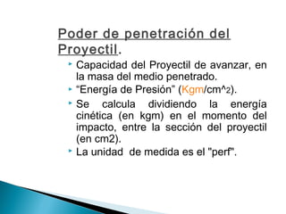 Poder de penetración del
Proyectil.
 Capacidad del Proyectil de avanzar, en
la masa del medio penetrado.
 “Energía de Presión” (Kgm/cm^2).
 Se calcula dividiendo la energía
cinética (en kgm) en el momento del
impacto, entre la sección del proyectil
(en cm2).
 La unidad de medida es el "perf".
 