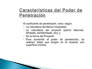 Características del Poder de
Penetración
El coeficiente de penetración, varía según:
 La naturaleza del blanco impactado.
 La naturaleza del proyectil (plomo desnudo,
blindado, semiblindado, etc); y
 De la forma del Proyectil
 Para aumentar el poder de penetración, se
realizan balas que tengan en el impacto una
superficie mínima.
 