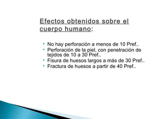 Efectos obtenidos sobre el
cuerpo humano:
 No hay perforación a menos de 10 Pref..
 Perforación de la piel, con penetración de
tejidos de 10 a 30 Pref..
 Fisura de huesos largos a más de 30 Pref..
 Fractura de huesos a partir de 40 Pref..
 