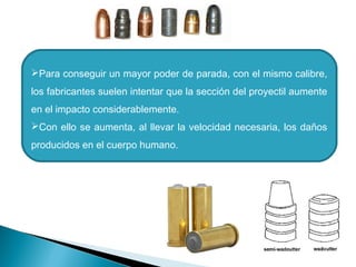 Para conseguir un mayor poder de parada, con el mismo calibre,
los fabricantes suelen intentar que la sección del proyectil aumente
en el impacto considerablemente.
Con ello se aumenta, al llevar la velocidad necesaria, los daños
producidos en el cuerpo humano.
 